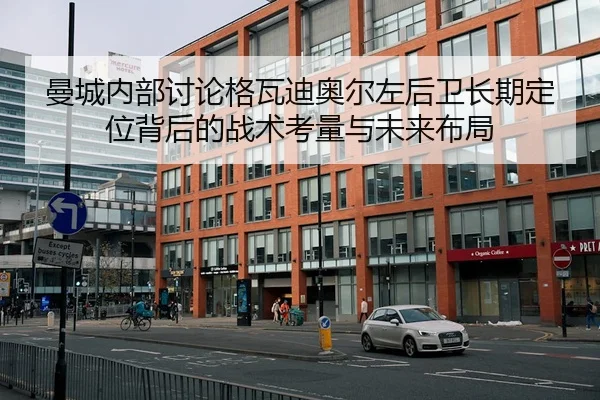 曼城内部讨论格瓦迪奥尔左后卫长期定位背后的战术考量与未来布局