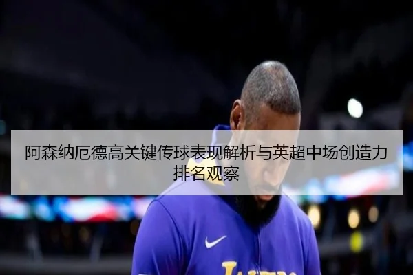 阿森纳厄德高关键传球表现解析与英超中场创造力排名观察