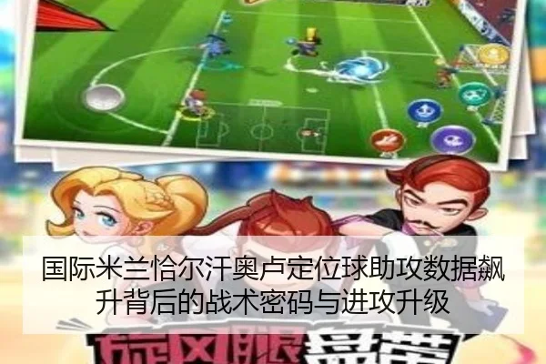 国际米兰恰尔汗奥卢定位球助攻数据飙升背后的战术密码与进攻升级