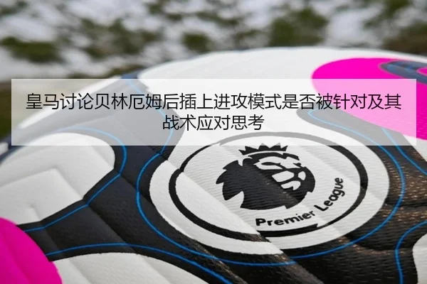 皇马讨论贝林厄姆后插上进攻模式是否被针对及其战术应对思考